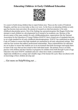 Educating Children At Early Childhood Education
It is easier to build strong children than to repair broken men. These are the words of Frederick
Douglass, and they are as true today as they ever were. As the focus on educating children at early
ages has become more prevalent, the amount of research on what best practice is for early
childhood educationhas grown. Out of the findings has sprouted programs like Reggio Emilia that
attempt to reach children at a developmental level instead of an academic one. Because of the
diverse nature of the many models for early childhoodeducation, organizations like the National
Association for the Education of Young Children (NAEYC) have created sets of standards that aim
to set a high standard for all early childhood educationprograms. NAEYC has established an ethical
Code of Conduct to ensure that high standards are maintained in all early educational settings. This
code has four sections that address professional relationships. These responsibilities for educators
are set in place to ensure that students are in an environment that both encourages and equips them
to learn in the ways that are best suited to their individual needs. The primary focus is on daily
practice with children and their families in programs for children from birth through 8 years of age.
Educators who meet NAEYC standards and core values have made a commitment to
Appreciate childhood as a unique and valuable stage of the human life cycle: Base our [their] work
on knowledge of how children develop and
... Get more on HelpWriting.net ...
 