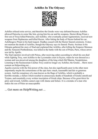 Achilles In The Odyssey
Achilles refused extra service, and therefore the Greeks were very defeated because Achilles
allowed Patroclus to come like him, giving him his car and his weapons. Hector (King Priam s
first son of Troy) killed Patroclus, and Achilles, who eventually joined Agamemnon, received new
weapons from Hephaestus and killed Hector. After hitting the body of Hector behind his car,
Achillesgave Priam to his hard request. Iliadhas ceased with the Hector funeral ceremony. It does
not mention the death of Achilles, though the Odyssey says its funeral. Poetry Arctinus in his
Ethiopia gathered the story of Iliad and explained that Achilles, after killing the Emperor Memnon
and the Amazoni Penthedonian, was killed in the battle with the son of Priam, Paris, whose arrow
was led by Apollo.
The final reporters involved with Peleus, after receiving orders according to which his son died
while fighting Troy, sent Achilles to the Lycomedes court in Scyrus, where he was dressed as a
woman and was preserved among the daughters of the king which DeГЇdamia, Neoptolemus.
Listening to the businessman Calchas Troy could no longer cry Achilles; the Greeks... Show more
content on Helpwriting.net ...
Aquiles exercise with the first power of the class, but also significantly poor in the other most
importantly maybe the cornerstones of the epic hero: much, reasonable and fair or generous
system. And the conspiracy of a man known as the Rage of Achilles, which is probably a
horrible mistake, a failure which resulted in unnecessary deaths of hundreds of Greeks untold and
Trojans, and essentially every written inscription of Greek ships. Because of his great thirst for
glory and reward, Achilles cannot cope with shame and failure. It is a mistake of a man who
makes the son of Paleo an unacceptable
... Get more on HelpWriting.net ...
 