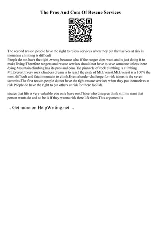 The Pros And Cons Of Rescue Services
The second reason people have the right to rescue services when they put themselves at risk is
mountain climbing is difficult
People do not have the right .wrong because what if the ranger does want and is just doing it to
make living.Therefore rangers and rescue services should not have to save someone unless there
dying.Mountain climbing has its pros and cons.The pinnacle of rock climbing is climbing
Mt.Everest.Every rock climbers dream is to reach the peak of Mt.Everest.Mt.Everest is a 100% the
most difficult and fatal mountain to climb.Even a harder challenge for risk takers is the seven
summits.The first reason people do not have the right rescue services when they put themselves at
risk.People do have the right to put others at risk for there foolish.
strates that life is very valuable you only have one.Those who disagree think still its want that
person wants do and so be is if they wanna risk there life them.This argument is
... Get more on HelpWriting.net ...
 