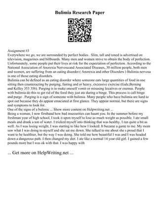 Bulimia Research Paper
Assignment #3
Everywhere we go, we are surrounded by perfect bodies . Slim, tall and toned is advertised on
television, magazines and billboards. Many men and women strive to obtain the body of perfection.
Unfortunately, some people put their lives at risk for the expectation of perfection. According to the
National Association of Anorexia Nervosaand Associated Diseases, 30 million people, both men
and women, are suffering from an eating disorder.( Anorexia and other Disorders ) Bulimia nervosa
is one of those eating disorders.
Bulimia can be defined as an eating disorder where someone eats large quantities of food in one
sitting then counteracting by purging, fasting and or heavy, excessive exercise (Gale,Berning
and Kelley 353 356). Purging is to make oneself vomit or misusing laxatives or enemas. People
with bulimia do this to get rid of the food they just ate during a binge. This process is call binge
and purge . Purging is a sign of someone with bulimia. Many people who have bulimia are hard to
spot out because they do appear emaciated at first glance. They appear normal, but there are signs
and symptoms to look for.
One of the signs of a bulimic ... Show more content on Helpwriting.net ...
Being a woman, I now firsthand how bad insecurities can haunt you. In the summer before my
freshman year of high school, I took it upon myself to lose as much weight as possible. I ate small
meals and drank a ton of water. I tricked myself into thinking that was healthy. I ran quite a bit as
well. As I was losing weight, I was starting to like how I looked. It became a game to me. My mom
saw what I was doing to myself and she sat me down. She talked to me about she s proud that I
want to be healthier, but the way I was doing. She told me how beautiful I was and I was headed
down a dangerous path. I then changed my diet. I ate like a normal 14 year old girl. I gained a few
pounds more but I was ok with that. I was happy with
... Get more on HelpWriting.net ...
 
