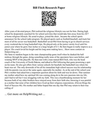 Bill Fitch Research Paper
After years of devoted prayer, Phil realized the religious lifestyle was not for him. During high
school he desperately searched for for school activities that would take him away from his 24/7
at home religious lifestyle. He acted in plays, joined the choir , became the school sports
announcer for the school radio program. He played sports such as football,baseball, and track but
most of all his savior was basketball. Basketball saved Phil from having to go to church services
every weekend due to long basketball trips. He played only at the junior varsity level until his
junior year where he grew four inches to a large height of 6 5. He then began to really improve as a
player. His coach loved his height and his long arms making have... Show more content on
Helpwriting.net ...
His fame to stardom began in the state championship game itself when he dunked the ball
midway through the game, doing something really none of the spectators have seen before, and
winning MVP of the playoffs. He then met with a man named Bill Fitch, who was the head
coach of the University of North Dakota, and talked to Phil following that game promising a spot
on his team. He also got offers from various schools for baseball, but basketball was where his
heart was set. The only downside of his all his immediate high school success was his relationship
with his parents was never the same again, especially his mother. As at the end of the school year
Phil s mother had asked him a important question about his faith and was let down. That summer
my mother asked how my spiritual life was coming along do to the new passions into my life,
and I had to tell her I was struggling with my faith. This was a heartbreaking moment for her
because both of my older brothers have strayed away from their faith also, knowing it was painful
as a mother that none of her children have lived up their religious expectations. (Eleven Rings the
Soul of Success 46). His mother and father hoped that one day that Phil may return to their true
calling of
... Get more on HelpWriting.net ...
 