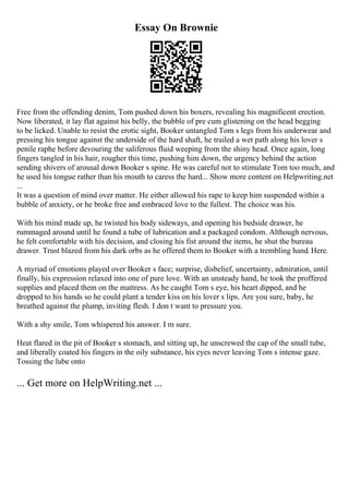 Essay On Brownie
Free from the offending denim, Tom pushed down his boxers, revealing his magnificent erection.
Now liberated, it lay flat against his belly, the bubble of pre cum glistening on the head begging
to be licked. Unable to resist the erotic sight, Booker untangled Tom s legs from his underwear and
pressing his tongue against the underside of the hard shaft, he trailed a wet path along his lover s
penile raphe before devouring the saliferous fluid weeping from the shiny head. Once again, long
fingers tangled in his hair, rougher this time, pushing him down, the urgency behind the action
sending shivers of arousal down Booker s spine. He was careful not to stimulate Tom too much, and
he used his tongue rather than his mouth to caress the hard... Show more content on Helpwriting.net
...
It was a question of mind over matter. He either allowed his rape to keep him suspended within a
bubble of anxiety, or he broke free and embraced love to the fullest. The choice was his.
With his mind made up, he twisted his body sideways, and opening his bedside drawer, he
rummaged around until he found a tube of lubrication and a packaged condom. Although nervous,
he felt comfortable with his decision, and closing his fist around the items, he shut the bureau
drawer. Trust blazed from his dark orbs as he offered them to Booker with a trembling hand. Here.
A myriad of emotions played over Booker s face; surprise, disbelief, uncertainty, admiration, until
finally, his expression relaxed into one of pure love. With an unsteady hand, he took the proffered
supplies and placed them on the mattress. As he caught Tom s eye, his heart dipped, and he
dropped to his hands so he could plant a tender kiss on his lover s lips. Are you sure, baby, he
breathed against the plump, inviting flesh. I don t want to pressure you.
With a shy smile, Tom whispered his answer. I m sure.
Heat flared in the pit of Booker s stomach, and sitting up, he unscrewed the cap of the small tube,
and liberally coated his fingers in the oily substance, his eyes never leaving Tom s intense gaze.
Tossing the lube onto
... Get more on HelpWriting.net ...
 