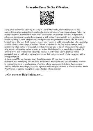 Persuasive Essay On Sex Offenders
Many of us were raised knowing the story of Daniel Morcombe, the thirteen year old boy
snatched from a bus station found murdered with the intention of rape, 8 years laters. Before the
murder of Daniel, Brent Peter Cowan was a known child sex offender who had two previous
offences with minimal penalty. In an interview with police Cowan stated I never got to molest
him or anything like that. He panicked and I panicked and grabbed him around the throat and
before I knew it he was dead. Daniel is one of many innocent and trusting children who have fallen
victim to these vicious repeat offenders. Outside of the family, the first people thought to be
responsible when a child is murdered, raped or abducted tend to be sex offenders in the area, so
why must a child endure such a heinous act before this information is revealed to the public? I
firmly believe that communities should be notified if and when a known predator on the
paedophile and sex offenders registry has entered their neighbourhood. (Quite engaging, with a
strong contention.)
A Hanson and Morton Bourgon study found that over a 15 year time period, the rate for
recidivism was a terrifying 35% for child molesters of boy victims and 24% for rapists. It is vital
to consider that there is an abundance of victims whose trauma prohibits them from coming
forward therefore a thoroughly accurate representation of repeat offences is severely limited. Brent
Peter Cowan is a prime example of a sex offender, whose minimal
... Get more on HelpWriting.net ...
 