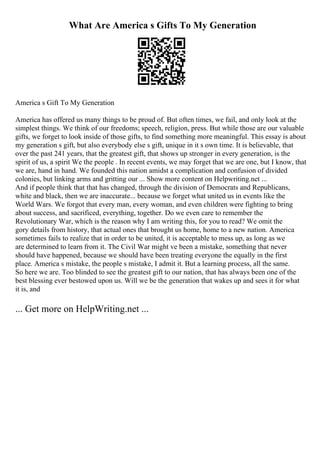 What Are America s Gifts To My Generation
America s Gift To My Generation
America has offered us many things to be proud of. But often times, we fail, and only look at the
simplest things. We think of our freedoms; speech, religion, press. But while those are our valuable
gifts, we forget to look inside of those gifts, to find something more meaningful. This essay is about
my generation s gift, but also everybody else s gift, unique in it s own time. It is believable, that
over the past 241 years, that the greatest gift, that shows up stronger in every generation, is the
spirit of us, a spirit We the people . In recent events, we may forget that we are one, but I know, that
we are, hand in hand. We founded this nation amidst a complication and confusion of divided
colonies, but linking arms and gritting our ... Show more content on Helpwriting.net ...
And if people think that that has changed, through the division of Democrats and Republicans,
white and black, then we are inaccurate... because we forget what united us in events like the
World Wars. We forgot that every man, every woman, and even children were fighting to bring
about success, and sacrificed, everything, together. Do we even care to remember the
Revolutionary War, which is the reason why I am writing this, for you to read? We omit the
gory details from history, that actual ones that brought us home, home to a new nation. America
sometimes fails to realize that in order to be united, it is acceptable to mess up, as long as we
are determined to learn from it. The Civil War might ve been a mistake, something that never
should have happened, because we should have been treating everyone the equally in the first
place. America s mistake, the people s mistake, I admit it. But a learning process, all the same.
So here we are. Too blinded to see the greatest gift to our nation, that has always been one of the
best blessing ever bestowed upon us. Will we be the generation that wakes up and sees it for what
it is, and
... Get more on HelpWriting.net ...
 