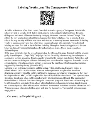 Labeling Youths...and The Consequences Thereof
A child s self esteem often times comes from their status in a group of their peers, their family,
school life and in society. With that in mind, society still decides to label youths as deviants,
delinquents and status offenders ultimately changing their own views on their self image. This
affects the way youths think about themselves and how they will play a role in society. It also
affects the way society will later treat them and whether or not they become an outsider. Labeling
youths is an unnecessary evil that often times changes children into criminals. To understand
labeling we must first look at its definition. Labeling Theoryis a theoretical approach to deviant
behavior, basically stating that applying formal definitions to an... Show more content on
Helpwriting.net ...
If the judge concludes that the juvenile committed the offense, the judge does not find the juvenile
guilty but delinquent . (Fagin 241) The judge also has the ability of sentencing the delinquent to
community service, a juvenile detention center or another fit form of punishment. Authorities and
teachers then treat delinquent children differently and several studies suggested that under certain
circumstances, official punishment appears to increase the likelihood of subsequent deviance as
suggested by labeling theory. (Bartollas 130)
Labeling is not just found in society and the justice system or at home. It usually begins at
school where a child s achievements, behavior and temperament are placed on a scale to
determine normalcy. Should a child be difficult to manage, a slow learner or aggressive they may
be diagnosed with ADD, ADHD or placed in Special Needs/Education classes. This separates them
from their friends and other children inadvertently labeling them as different. The treatment of
these children is different than those in regular classes and programs. Sometimes children may not
be able to perform satisfactorily in school which leads them to become disruptive, decide to drop
out or are suspended all of which further reinforces involvement in deviant behavior. (Bartollas 207)
Without a proper education children grow and fend for themselves. They are left with minimum
wage jobs or
... Get more on HelpWriting.net ...
 