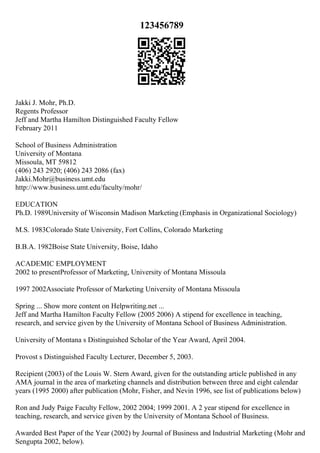 123456789
Jakki J. Mohr, Ph.D.
Regents Professor
Jeff and Martha Hamilton Distinguished Faculty Fellow
February 2011
School of Business Administration
University of Montana
Missoula, MT 59812
(406) 243 2920; (406) 243 2086 (fax)
Jakki.Mohr@business.umt.edu
http://www.business.umt.edu/faculty/mohr/
EDUCATION
Ph.D. 1989University of Wisconsin Madison Marketing (Emphasis in Organizational Sociology)
M.S. 1983Colorado State University, Fort Collins, Colorado Marketing
B.B.A. 1982Boise State University, Boise, Idaho
ACADEMIC EMPLOYMENT
2002 to presentProfessor of Marketing, University of Montana Missoula
1997 2002Associate Professor of Marketing University of Montana Missoula
Spring ... Show more content on Helpwriting.net ...
Jeff and Martha Hamilton Faculty Fellow (2005 2006) A stipend for excellence in teaching,
research, and service given by the University of Montana School of Business Administration.
University of Montana s Distinguished Scholar of the Year Award, April 2004.
Provost s Distinguished Faculty Lecturer, December 5, 2003.
Recipient (2003) of the Louis W. Stern Award, given for the outstanding article published in any
AMA journal in the area of marketing channels and distribution between three and eight calendar
years (1995 2000) after publication (Mohr, Fisher, and Nevin 1996, see list of publications below)
Ron and Judy Paige Faculty Fellow, 2002 2004; 1999 2001. A 2 year stipend for excellence in
teaching, research, and service given by the University of Montana School of Business.
Awarded Best Paper of the Year (2002) by Journal of Business and Industrial Marketing (Mohr and
Sengupta 2002, below).
 