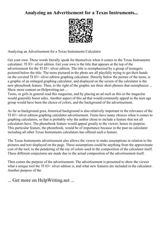 Analyzing an Advertisement for a Texas Instruments...
Analyzing an Advertisement for a Texas Instruments Calculator
Get your own. These words literally speak for themselves when it comes to the Texas Instruments
calculator: TI 83+ silver edition. Get your own is the title that appears at the top of the
advertisement for the TI 83+ silver edition. The title is reemphasized by a group of teenagers
pictured below the title. The teens pictured in the photo are all playfully trying to get their hands
on the coveted TI 83+ silver edition graphing calculator. Directly below the picture of the teens, is
a graphic of an enlarged graphing calculator, and displayed on the screen of the calculator is the
new phonebook feature. Then, to the right of the graphic are three short phrases that reemphasize ...
Show more content on Helpwriting.net ...
Teens, or girls in general read this magazine, and by placing an ad such as this in the magazine
would generally boost sales. Another aspect of this ad that would commonly appeal to the teen age
group would have been the choice of colors, and the background of the advertisement.
As far as background goes, historical background is also relatively important in the relevance of the
TI 83+ silver edition graphing calculator advertisement. Teens have many choices when it comes to
graphing calculators, so that is probably why the author chose to include a feature that not all
calculators have. The phonebook feature would appeal greatly to the viewer, hence its purpose.
This particular feature, the phonebook, would be of importance because in the past no calculator
including all other Texas Instruments calculators has offered such a feature.
The Texas Instruments advertisement also allows the viewer to make assumptions in relation to the
pictures and text displayed on the page. These assumptions could be anything from the approximate
cost of the tool, to the pondering of the ray of colors used in the composition of the calculator itself.
These different conjectures are made due to the actual composition of the advertisement itself.
Then comes the purpose of the advertisement. The advertisement is presented to show the viewer
what a unique tool the TI 83+ silver edition is, and what new features are included in the calculator.
Another purpose of the
... Get more on HelpWriting.net ...
 