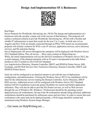 Design And Implementation Of A Businesses
Real Paper
Server Proposal for Worldwide Advertising, Inc. (WAI) The design and implementation of a
businesses network can play a major role in the success of that business. This proposal will
outline a technical solution to provide Worldwide Advertising Inc. (WAI) with a flexible and
reliable IT infrastructure to meet their needs for the next 2 to 3 years. As both sites in Los
Angeles and New York are already connected through an IPSec VPN tunnel our recommended
proposal will include a solution for WAI s core IT services, application services, active directory
services, and file and print sharing.
Server Deployment All servers throughout the enterprise will be deployed with Windows Server
2012 Standard Edition. Plus, all servers ... Show more content on Helpwriting.net ...
While, the initial implementation will use the full GUI installation of Windows Server 2012, the
overall summary of the planned enterprise with an IT team is incorporated in the table below:
SiteServer 2012 CoreServer 2012 Full GUI Standard
Los AngelesActive Directory, Domain Controller, DHCP, and DNSFile Printer Server, SQL,
Exchange, and IIS Web Services New YorkActive Directory, Domain Controller, DHCP, and
DNSFile Printer Server
Each site will be configured in an identical manner to aid with the ease of deployment,
configuration, and administration. Utilizing the Windows Server 2012 Core installation will be
ideal for the infrastructure servers running the Domain Controller, Active Directory, DHCP
DNS services. Additional servers will be configured with Windows Server 2012 Standard
Edition Full GUI installation to provide greater flexibility for current and further application
utilization. They will also be able to provide File Printer services, as well as Web services
through the use of Windows IIS. Windows 7 Professional should be the operating system
deployed across all workstations. On top of the 90 workstations already being allocated, additional
workstations should be purchased for unforeseen issues and new hires. In order to ensure that each
workstation is the same and can be deployed quickly, a WAI image should be created and
maintained using Windows System Image Manager.
... Get more on HelpWriting.net ...
 