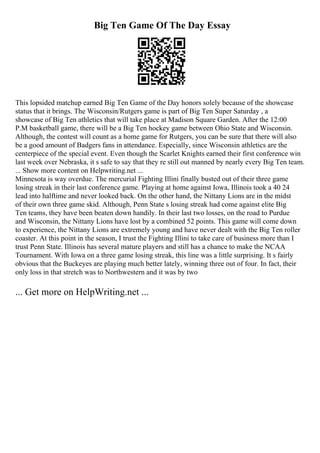 Big Ten Game Of The Day Essay
This lopsided matchup earned Big Ten Game of the Day honors solely because of the showcase
status that it brings. The Wisconsin/Rutgers game is part of Big Ten Super Saturday , a
showcase of Big Ten athletics that will take place at Madison Square Garden. After the 12:00
P.M basketball game, there will be a Big Ten hockey game between Ohio State and Wisconsin.
Although, the contest will count as a home game for Rutgers, you can be sure that there will also
be a good amount of Badgers fans in attendance. Especially, since Wisconsin athletics are the
centerpiece of the special event. Even though the Scarlet Knights earned their first conference win
last week over Nebraska, it s safe to say that they re still out manned by nearly every Big Ten team.
... Show more content on Helpwriting.net ...
Minnesota is way overdue. The mercurial Fighting Illini finally busted out of their three game
losing streak in their last conference game. Playing at home against Iowa, Illinois took a 40 24
lead into halftime and never looked back. On the other hand, the Nittany Lions are in the midst
of their own three game skid. Although, Penn State s losing streak had come against elite Big
Ten teams, they have been beaten down handily. In their last two losses, on the road to Purdue
and Wisconsin, the Nittany Lions have lost by a combined 52 points. This game will come down
to experience, the Nittany Lions are extremely young and have never dealt with the Big Ten roller
coaster. At this point in the season, I trust the Fighting Illini to take care of business more than I
trust Penn State. Illinois has several mature players and still has a chance to make the NCAA
Tournament. With Iowa on a three game losing streak, this line was a little surprising. It s fairly
obvious that the Buckeyes are playing much better lately, winning three out of four. In fact, their
only loss in that stretch was to Northwestern and it was by two
... Get more on HelpWriting.net ...
 