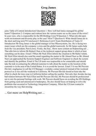 Greg James
jame Table of Content Introduction3 Question 1: How well had James managed his global
teams?3 Question 2: Compare and contrast how the various teams see as the cause of the crisis?
In your view, who is responsible for the HS Holding Crisis?4 Question 3: What role did open
work environment and diversity play in the case? How?7 Question 4: What should James do in
the short and long term?9 Conclusion11 Reference List12 Team Distribution of Tasks:12
Introduction Mr Greg James is the global manager at Sun Microsystems, Inc. He is facing two
major issues which are the company s crisis and the global teamwork. So Mr James seeks help
from the vice president, Pam Lawry. Firstly, the Sun... Show more content on Helpwriting.net ...
That able him to inform Mr Robert Chan or the technical support group about it which at least
something can be done. Email 3 When Mr Nick Elliot inform the situation to Mr Rahul Ashok,
Mr Nick Elliot should also send the email regarding the matter to Mr Ahmed Nazr as Mr Ahmed
Nazr can approached the Systems Support Engineer and Software Engineer to check the system
and identify the problem. Email 4 The US team was responsible to be contactable and should
take the task in contacting the affected customer to talk about the matter as the location of the
customer is in the area of the United States. It is to avoid the lawsuit. Email 5 It was Mr Praveen
Devilal s negligence to call the US Manager s weekday contact protocol instead of the weekend
protocol as it was still the weekend in California. Mr Praveen Devilal should at least take the
effort to check the time zone in California before calling the number. Not only that, besides having
bad relation between Mr Nick Elliot and Mr Praveen Devilal, Mr Praveen should be professional
not to mix his personal feelings with work. Mr Praveen should focus on avoiding the HS Holdings
from getting sued and announced in bankruptcy. He also should focus on helping to solve the
problems that occurred in Technology Integration Company. When the US team wanted to
streamline the way that missing
... Get more on HelpWriting.net ...
 