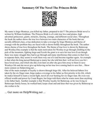 Summary Of The Novel The Princess Bride
My name is Inigo Montoya, you killed my father, prepared to die!!! The princess Bride novel is
written by William Goldman. The Princess Bride is of a tale true love and pirates, high
adventure,princesses, giants, miracles, fencing, courage, and different social class. Throughout
the book the author shows the true love between two main characters of the book that are
socially different class, a true dedication to take a revenge by Inigo Montoya and theme of
courage with the problem they are faced with is shown boldly throughout the book. The author
shows theme of true love throughout the book. The theme of true love is shown by Buttercup
and Westley.One example is that the main motivation for Westley to go through climbing to the
pick of the mountain, fighting Inigo and Fezzik the giant is to save his true love.Even though
there was many struggle they had to go through and many interference that comes to their love
to separate them, they seems to work there way out of it and become together again. An example
is that when the king pursed Buttercup to marry her she told him that i will not love you for i
have loved once, and which she did, even later on after she gave him away to them to save
Westleys life and she never give up believing on her true love coming back to save her.... Show
more content on Helpwriting.net ...
One of the main example of loyalty is shown through Inigo life. After his beloved fathers live
taken by the six finger man, Inigo makes a revenge to his father as first priority in his life, which
he makes himself to learn a sword fight, travel all over hunting for six finger man. He even was
offered wealth and power by Count Rugen, but Inigo told them what he wants more than anything
is his father back. Another example is that Westley loyalty for Buttercup, as he was living in
Buttercups family house, he worked hard, keeps clean and and does that was given by Buttercup as
she wishes to be
... Get more on HelpWriting.net ...
 