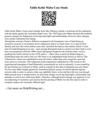 Eddie Koiki Mabo Case Study
Eddie Koiki Mabo, Torres strait islander from Mer (Murray) island, is notorious for his reputation
with the battle against the Australian High Court. The 1992 high court Mabo decision did establish
genuine changes for Indigenous involving land rights and relationships; however, these changes
were neither substantial nor lasting.
Aboriginals concept of land is different compared to the Europeans view of land being an
economic resource or investment, but to indigenous land is so much more, it is a part of their
identity and soul. But when settlers came they classified the land as terra nullius which is Latin
term for land belonging to no one . soon enough aboriginals had no control over their land or even
their own properties until the 1900s where aboriginals fought for the land but didn t receive
anything but small victories in the 1970s until a ... Show more content on Helpwriting.net ...
Established under the native title act 1993 there is an independent body known as Native Title
Tribunal (6), which was established to hear all claims, rather than only accept the cases that
were easier to overcome. The indigenous land cooperation established in 1995 assists in the
acquiring and managing of land financially, economically as well as culturally, it was created by
the government as a reaction to Mabo. need to expand on this idea of changing laws any ideas?
For ten years Mabo fought against the Australian judicial system, he led his patriots against
extreme odds in order to achieve what was rightfully theirs, in the end they did win even though
Mabo passed away 5 months before, he did create change involving land rights, relationships and
attitudes as well as laws following Mabo. Therefore, although honest change was apparent it was
not redeeming of Australia s past actions but the passing of Mabo was the first step in order to
complete surpass the extremely difficult legal
... Get more on HelpWriting.net ...
 