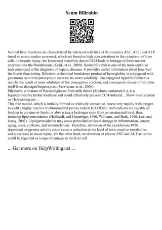 Seum Bilirubin
Normal liver functions are characterized by balanced activities of the enzymes AST, ALT, and ALP
(used as serum marker enzymes), which are found in high concentrations in the cytoplasm of liver
cells. In hepatic injury, the lysosomal instability due to CCl4 leads to leakage of these marker
enzymes into the bloodstream, (Celik, et al., 2009). Serum bilirubin is one of the most sensitive
tests employed in the diagnosis of hepatic diseases. It provides useful information about how well
the liveris functioning. Bilirubin, a chemical breakdown product of hemoglobin, is conjugated with
glucuronic acid in hepatocytes to increase its water solubility. Unconjugated hyperbilirubinemia
may be the result of mass inhibition of the conjugation reaction, and consequent release of bilirubin
itself from damaged hepatocytes, (Saravanan, et al., 2006).
Silymarin, a mixture of flavonolignanes from milk thistle (Silybum marianum L.), is a
hepatoprotective herbal medicine and could effectively prevent CCl4 induced ... Show more content
on Helpwriting.net ...
This free radical, which is initially formed as relatively unreactive, reacts very rapidly with oxygen
to yield a highly reactive trichloromethyl peroxy radical (CCl3OO). Both radicals are capable of
binding to proteins or lipids, or abstracting a hydrogen atom from an unsaturated lipid, thus,
initiating lipid peroxidation (Halliwell, and Gutteridge, 1990; Williams, and Burk, 1990; Lee, and
Jeong, 2002). Lipid peroxidation may cause peroxidative tissue damage in inflammation, cancer,
aging, ulcer, cirrhosis, and atherosclerosis. Therefore, inhibition of the cytochrome P450
dependent oxygenase activity could cause a reduction in the level of toxic reactive metabolites
and a decrease in tissue injury. On the other hand, an elevation of plasma AST and ALT activities
could be regarded as a sign of damage to the liver cell
... Get more on HelpWriting.net ...
 