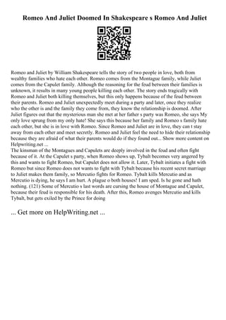Romeo And Juliet Doomed In Shakespeare s Romeo And Juliet
Romeo and Juliet by William Shakespeare tells the story of two people in love, both from
wealthy families who hate each other. Romeo comes from the Montague family, while Juliet
comes from the Capulet family. Although the reasoning for the feud between their families is
unknown, it results in many young people killing each other. The story ends tragically with
Romeo and Juliet both killing themselves, but this only happens because of the feud between
their parents. Romeo and Juliet unexpectedly meet during a party and later, once they realize
who the other is and the family they come from, they know the relationship is doomed. After
Juliet figures out that the mysterious man she met at her father s party was Romeo, she says My
only love sprung from my only hate! She says this because her family and Romeo s family hate
each other, but she is in love with Romeo. Since Romeo and Juliet are in love, they can t stay
away from each other and meet secretly. Romeo and Juliet feel the need to hide their relationship
because they are afraid of what their parents would do if they found out... Show more content on
Helpwriting.net ...
The kinsman of the Montagues and Capulets are deeply involved in the feud and often fight
because of it. At the Capulet s party, when Romeo shows up, Tybalt becomes very angered by
this and wants to fight Romeo, but Capulet does not allow it. Later, Tybalt initiates a fight with
Romeo but since Romeo does not wants to fight with Tybalt because his recent secret marriage
to Juliet makes them family, so Mercutio fights for Romeo. Tybalt kills Mercutio and as
Mercutio is dying, he says I am hurt. A plague o both houses! I am sped. Is he gone and hath
nothing. (121) Some of Mercutio s last words are cursing the house of Montague and Capulet,
because their feud is responsible for his death. After this, Romeo avenges Mercutio and kills
Tybalt, but gets exiled by the Prince for doing
... Get more on HelpWriting.net ...
 