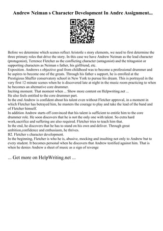 Andrew Neiman s Character Development In Andre Assignment...
Before we determine which scenes reflect Aristotle s story elements, we need to first determine the
three primary roles that drive the story. In this case we have Andrew Neiman as the lead character
(protagonist), Terrence Fletcher as the conflicting character (antagonist) and the tritagonist or
supporting characters as Neiman s father, his girlfriend, etc.
Exposition. Andrews s objective goal from childhood was to become a professional drummer and
he aspires to become one of the greats. Through his father s support, he is enrolled at the
Prestigious Shaffer conservatory school in New York to pursue his dream. This is portrayed in the
very first 12 minute scenes when he is discovered late at night in the music room practicing to when
he becomes an alternative core drummer.
Inciting moment. That moment when ... Show more content on Helpwriting.net ...
He also feels entitled to the core drummer part.
In the end Andrew is confident about his talent even without Fletcher approval, in a moment in
which Fletcher has betrayed him, he masters the courage to play and take the lead of the band and
of Fletcher himself.
In addition Andrew starts off convinced that his talent is sufficient to entitle him to the core
drummer role. He soon discovers that he is not the only one with talent. So extra hard
work,sacrifice and suffering are also required. Fletcher tries to teach him that.
In the end, he discovers that he has to stand on his own and deliver. Through great
ambition,confidence and enthusiasm, he thrives.
B2. Fletcher s character development.
In the beginning, Fletcher is who he is, abusive, mocking and insulting not only to Andrew but to
every student. It becomes personal when he discovers that Andrew testified against him. That is
when he denies Andrew a sheet of music as a sign of revenge
... Get more on HelpWriting.net ...
 