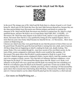 Compare And Contrast Dr Jekyll And Mr Hyde
In the novel The strange case of Dr. Jekyll and Mr Hyde there is a theme of good vs evil. Good
being Dr. Jekyll and evil Mr Hyde they have the inner fight between themselves, because they are
the same person.Robert louis Stevenson uses Diction,imagery,and details to contrast the
character of Dr. Jekyll and Mr Hyde Stevenson uses diction to contrast how Dr. Jekyll is a high
qualified doctor, and how Mr.Hyde is an evil man.Henry Jekyll MD ,DLC, LLD,FRS, . (11
Stevenson.) Dr. Jekyll has many degrees in his field of work, and he is very qualified to be a
doctor, Stevenson show that he is very qualified by listing all of his medical degrees. But it is
more than ten years since henry Jekyll became too fanciful for me . (12 Stevenson)... Show more
content on Helpwriting.net ...
Utterson saw Jekyll since they were good friends he saw that this person in front of him was not
his good friend. Dr.jekyll the good the kind and Hyde is turning him into a dark, and evil person.
All these things that are happening to Jekyll is making his body sick, deadly looking. This
master Hyde, if he were studied though he , must have secrets of his own:black secrets, by the
look of him; secrets compared to which poor Jekylls worst would be like sunshine. (18
Stevenson) This quote shows that Dr.jekyll is good,compared to Hyde he is good. Even
Dr.Jekyll s Darkest deepest secrets compared to Hyde s secrets Jekyll s look like sunshine, and
cant even compare to Hyde s secrets. Now that that evil influence had been withdrawn, a new
life began for Dr.Jekyll. (31 Stevenson)This Quote shows that Mr. Hyde is evil. Hyde s evil
influence on Dr.jekyll who was a good man and Mr.Hyde was turning him into something evil.
With his evil influence gone Dr.Jekyll can be himself; a good man. It turns me to think of this
creature stealing like a thief to harry s bedside; poor harry what a wakening! (18 Stevenson)This
quote shows that everyone had a bad feeling about Mr.Hyde, Utterson knew that Hyde was bad,
and evil. Utterson hated to see his oldest friend Dr.jekyll get his life ruined by a a thief and and
... Get more on HelpWriting.net ...
 
