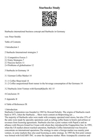 Starbucks Study
Starbucks international business concept and Starbucks in Germany
von: Peter Strehle
Table of Contents
1 Introduction 1
2 Starbucks International strategies 3
2.1 Competitive Forces 3
2.2 Entry Strategies 7
2.3 Success factors 11
2.4 Problems of globalisation 12
3 Starbucks in Germany 14
3.1 German Coffee Market 14
3.1.1 Coffee Shop trend 14
3.1.2 Coffee unquestioned front runner in the beverage consumption of the Germans 14
3.2 Starbucks Joint Venture with KarstadtQuelle AG 15
4 Conclusion 18
5 Appendix II
6 Table of References IX
1 Introduction
Starbucks Corporation was founded in 1985 by Howard Schultz. The origins of Starbucks reach
back to 1971, when the Starbucks ... Show more content on Helpwriting.net ...
The majority of Starbucks sales were made with company operated retail stores, but also 15% of
the sales were made by specialty operations such as selling coffee beans to hotels and airlines or
revenues from licensing agreements. Starbucks also has a joint venture with PepsiCo and an
alliance with Dreyers Grand Ice Cream with whom they introduced the Frappuchino line. In 1995,
when the US market almost reached saturation, Starbucks Coffee International was forced to
concentrate on international operations.The strategy to enter a foreign market was mainly joint
venture, in some markets they also used licensing as entry strategy. In 1995 the first joint venture
was formed with SAZABY INC. to enter the Japanese market. More Asianpacific countries and
 