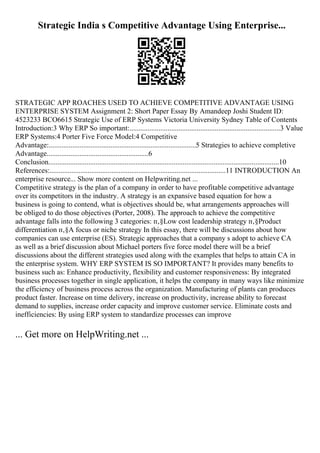 Strategic India s Competitive Advantage Using Enterprise...
STRATEGIC APP ROACHES USED TO ACHIEVE COMPETITIVE ADVANTAGE USING
ENTERPRISE SYSTEM Assignment 2: Short Paper Essay By Amandeep Joshi Student ID:
4523233 BCO6615 Strategic Use of ERP Systems Victoria University Sydney Table of Contents
Introduction:3 Why ERP So important:...................................................................................3 Value
ERP Systems:4 Porter Five Force Model:4 Competitive
Advantage:.................................................................................5 Strategies to achieve completive
Advantage........................................................6
Conclusion...............................................................................................................................10
References:.................................................................................................11 INTRODUCTION An
enterprise resource... Show more content on Helpwriting.net ...
Competitive strategy is the plan of a company in order to have profitable competitive advantage
over its competitors in the industry. A strategy is an expansive based equation for how a
business is going to contend, what is objectives should be, what arrangements approaches will
be obliged to do those objectives (Porter, 2008). The approach to achieve the competitive
advantage falls into the following 3 categories: п‚§Low cost leadership strategy п‚§Product
differentiation п‚§A focus or niche strategy In this essay, there will be discussions about how
companies can use enterprise (ES). Strategic approaches that a company s adopt to achieve CA
as well as a brief discussion about Michael porters five force model there will be a brief
discussions about the different strategies used along with the examples that helps to attain CA in
the enterprise system. WHY ERP SYSTEM IS SO IMPORTANT? It provides many benefits to
business such as: Enhance productivity, flexibility and customer responsiveness: By integrated
business processes together in single application, it helps the company in many ways like minimize
the efficiency of business process across the organization. Manufacturing of plants can produces
product faster. Increase on time delivery, increase on productivity, increase ability to forecast
demand to supplies, increase order capacity and improve customer service. Eliminate costs and
inefficiencies: By using ERP system to standardize processes can improve
... Get more on HelpWriting.net ...
 