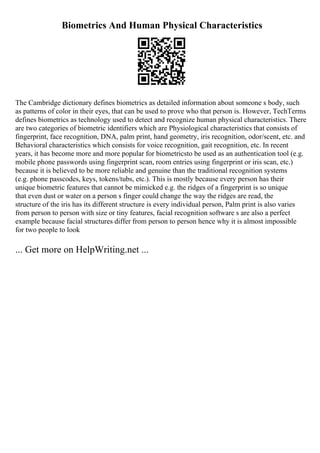 Biometrics And Human Physical Characteristics
The Cambridge dictionary defines biometrics as detailed information about someone s body, such
as patterns of color in their eyes, that can be used to prove who that person is. However, TechTerms
defines biometrics as technology used to detect and recognize human physical characteristics. There
are two categories of biometric identifiers which are Physiological characteristics that consists of
fingerprint, face recognition, DNA, palm print, hand geometry, iris recognition, odor/scent, etc. and
Behavioral characteristics which consists for voice recognition, gait recognition, etc. In recent
years, it has become more and more popular for biometricsto be used as an authentication tool (e.g.
mobile phone passwords using fingerprint scan, room entries using fingerprint or iris scan, etc.)
because it is believed to be more reliable and genuine than the traditional recognition systems
(e.g. phone passcodes, keys, tokens/tubs, etc.). This is mostly because every person has their
unique biometric features that cannot be mimicked e.g. the ridges of a fingerprint is so unique
that even dust or water on a person s finger could change the way the ridges are read, the
structure of the iris has its different structure is every individual person, Palm print is also varies
from person to person with size or tiny features, facial recognition software s are also a perfect
example because facial structures differ from person to person hence why it is almost impossible
for two people to look
... Get more on HelpWriting.net ...
 
