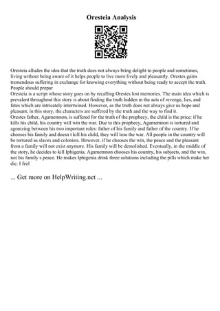 Oresteia Analysis
Oresteia alludes the idea that the truth does not always bring delight to people and sometimes,
living without being aware of it helps people to live more lively and pleasantly. Orestes gains
tremendous suffering in exchange for knowing everything without being ready to accept the truth.
People should prepar
Oresteia is a script whose story goes on by recalling Orestes lost memories. The main idea which is
prevalent throughout this story is about finding the truth hidden in the acts of revenge, lies, and
fates which are intricately intertwined. However, as the truth does not always give us hope and
pleasant, in this story, the characters are suffered by the truth and the way to find it.
Orestes father, Agamemnon, is suffered for the truth of the prophecy, the child is the price: if he
kills his child, his country will win the war. Due to this prophecy, Agamemnon is tortured and
agonizing between his two important roles: father of his family and father of the country. If he
chooses his family and doesn t kill his child, they will lose the war. All people in the country will
be tortured as slaves and colonists. However, if he chooses the win, the peace and the pleasant
from a family will not exist anymore. His family will be demolished. Eventually, in the middle of
the story, he decides to kill Iphigenia. Agamemnon chooses his country, his subjects, and the win,
not his family s peace. He makes Iphigenia drink three solutions including the pills which make her
die. I feel
... Get more on HelpWriting.net ...
 