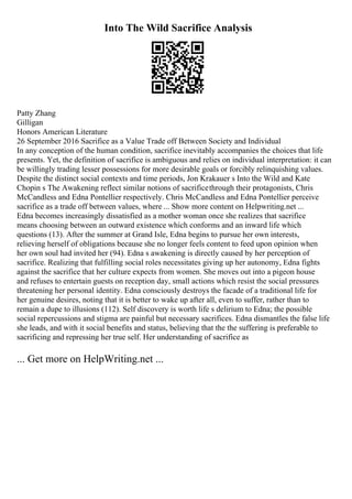 Into The Wild Sacrifice Analysis
Patty Zhang
Gilligan
Honors American Literature
26 September 2016 Sacrifice as a Value Trade off Between Society and Individual
In any conception of the human condition, sacrifice inevitably accompanies the choices that life
presents. Yet, the definition of sacrifice is ambiguous and relies on individual interpretation: it can
be willingly trading lesser possessions for more desirable goals or forcibly relinquishing values.
Despite the distinct social contexts and time periods, Jon Krakauer s Into the Wild and Kate
Chopin s The Awakening reflect similar notions of sacrificethrough their protagonists, Chris
McCandless and Edna Pontellier respectively. Chris McCandless and Edna Pontellier perceive
sacrifice as a trade off between values, where ... Show more content on Helpwriting.net ...
Edna becomes increasingly dissatisfied as a mother woman once she realizes that sacrifice
means choosing between an outward existence which conforms and an inward life which
questions (13). After the summer at Grand Isle, Edna begins to pursue her own interests,
relieving herself of obligations because she no longer feels content to feed upon opinion when
her own soul had invited her (94). Edna s awakening is directly caused by her perception of
sacrifice. Realizing that fulfilling social roles necessitates giving up her autonomy, Edna fights
against the sacrifice that her culture expects from women. She moves out into a pigeon house
and refuses to entertain guests on reception day, small actions which resist the social pressures
threatening her personal identity. Edna consciously destroys the facade of a traditional life for
her genuine desires, noting that it is better to wake up after all, even to suffer, rather than to
remain a dupe to illusions (112). Self discovery is worth life s delirium to Edna; the possible
social repercussions and stigma are painful but necessary sacrifices. Edna dismantles the false life
she leads, and with it social benefits and status, believing that the the suffering is preferable to
sacrificing and repressing her true self. Her understanding of sacrifice as
... Get more on HelpWriting.net ...
 