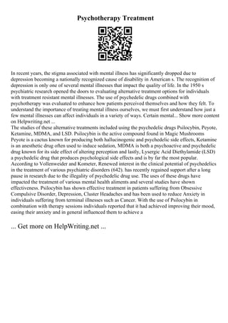 Psychotherapy Treatment
In recent years, the stigma associated with mental illness has significantly dropped due to
depression becoming a nationally recognized cause of disability in American s. The recognition of
depression is only one of several mental illnesses that impact the quality of life. In the 1950 s
psychiatric research opened the doors to evaluating alternative treatment options for individuals
with treatment resistant mental illnesses. The use of psychedelic drugs combined with
psychotherapy was evaluated to enhance how patients perceived themselves and how they felt. To
understand the importance of treating mental illness ourselves, we must first understand how just a
few mental illnesses can affect individuals in a variety of ways. Certain mental... Show more content
on Helpwriting.net ...
The studies of these alternative treatments included using the psychedelic drugs Psilocybin, Peyote,
Ketamine, MDMA, and LSD. Psilocybin is the active compound found in Magic Mushrooms
Peyote is a cactus known for producing both hallucinogenic and psychedelic side effects, Ketamine
is an anesthetic drug often used to induce sedation, MDMA is both a psychoactive and psychedelic
drug known for its side effect of altering perception and lastly, Lysergic Acid Diethylamide (LSD)
a psychedelic drug that produces psychological side effects and is by far the most popular.
According to Vollenweider and Kometer, Renewed interest in the clinical potential of psychedelics
in the treatment of various psychiatric disorders (642). has recently regained support after a long
pause in research due to the illegality of psychedelic drug use. The uses of these drugs have
impacted the treatment of various mental health aliments and several studies have shown
effectiveness. Psilocybin has shown effective treatment in patients suffering from Obsessive
Compulsive Disorder, Depression, Cluster Headaches and has been used to reduce Anxiety in
individuals suffering from terminal illnesses such as Cancer. With the use of Psilocybin in
combination with therapy sessions individuals reported that it had achieved improving their mood,
easing their anxiety and in general influenced them to achieve a
... Get more on HelpWriting.net ...
 