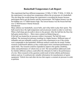 Basketball Temperature Lab Report
The experiment had four different temperature 12 МЉ, 51 МЉ, 75 МЉ, 111 МЉ. In
the experiment it was about how temperature effects the air pressure of a basketball.
The one thing that would change the experiment is recording the bounce because
participants had to get the bounce and the measurement. The highest bounce was the
hot ballthat was 111 МЉit bounce high. The lowest bounce was the frozen ball that
was 12 МЉ because it barely bounced.
Introduction
Many athletes use basketballs, soccer balls, and volley balls to play their sports. The
balls need to have the right temperature and air pressure inside in order to work best.
When a ball drops gravity pulls it down to the ground. After the ball hits the floor the
ball gains motion that is ... Show more content on Helpwriting.net ...
If the ball was heated the air pressure within it increased. The ball felt more
inflated. The increased air pressure resulting in a higher bounce. Different types of
inflatable and non inflatable could be used in this experiment to see if the results
were comparable to the basketball. Different surfaces could also be tested. Further
research could benefit athletes as they could expect more consistent performance in
sports balls. The research could be expanded to improve the quality reliability,
safety and performance of vehicle tires as well. The next problem addressed could
be whether different surfaces could affect the rebound of a ball or the performance
of a tire. More research in this question could result in better athletic performance
indoors and out. It could provide valuable information for manufacturers of sports
equipment. Vehicle tires and other devises that require a constant air pressure in order
to perform
 