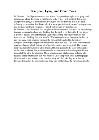 Deception, Lying, And Other Cases
In Element 1, I will present some cases where deception is thought to be lying, and
other cases where deception is not thought to be lying. I will contend that, when
deception is lying, it is immoral and I will give reasons for why this is the case.
After my presentation, I will take a look at some possible criticisms of my arguments
and then answer those criticisms. Then, I will present my conclusions.
In Element 2, I will contend that people for whatever reason choose to lie about things
in order to persuade others into thinking that the truth is on their side. Lying takes
a group of actions or words that are clearly false to the perpetrator to try to bait
someone into thinking that it is truthful. When deceptions are thought to be lies, it
can be a very eerie situation because the person that was lied to did not get
complete or enough adequate information of what was told. Yes, what someone said
may have been truthful, but not all of the information was being told. The person
receiving the information is left without additional pieces to the story although he
or she does not know this, which makes the person assume that what you said was
the end all be all to the situation. These situations can likely equate to being a lie
because of the information that was omitted. Once the person finds out that pieces
of information was left out or incomplete, they will feel like they were lied to.
Because the rest of the information or story was not fulfilled, the person can also be
 
