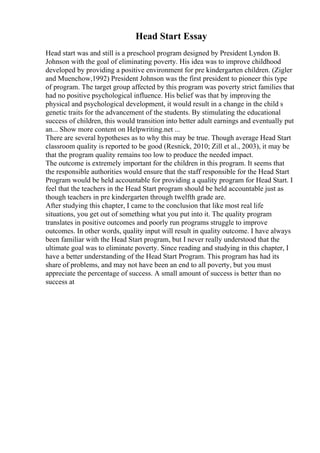 Head Start Essay
Head start was and still is a preschool program designed by President Lyndon B.
Johnson with the goal of eliminating poverty. His idea was to improve childhood
developed by providing a positive environment for pre kindergarten children. (Zigler
and Muenchow,1992) President Johnson was the first president to pioneer this type
of program. The target group affected by this program was poverty strict families that
had no positive psychological influence. His belief was that by improving the
physical and psychological development, it would result in a change in the child s
genetic traits for the advancement of the students. By stimulating the educational
success of children, this would transition into better adult earnings and eventually put
an... Show more content on Helpwriting.net ...
There are several hypotheses as to why this may be true. Though average Head Start
classroom quality is reported to be good (Resnick, 2010; Zill et al., 2003), it may be
that the program quality remains too low to produce the needed impact.
The outcome is extremely important for the children in this program. It seems that
the responsible authorities would ensure that the staff responsible for the Head Start
Program would be held accountable for providing a quality program for Head Start. I
feel that the teachers in the Head Start program should be held accountable just as
though teachers in pre kindergarten through twelfth grade are.
After studying this chapter, I came to the conclusion that like most real life
situations, you get out of something what you put into it. The quality program
translates in positive outcomes and poorly run programs struggle to improve
outcomes. In other words, quality input will result in quality outcome. I have always
been familiar with the Head Start program, but I never really understood that the
ultimate goal was to eliminate poverty. Since reading and studying in this chapter, I
have a better understanding of the Head Start Program. This program has had its
share of problems, and may not have been an end to all poverty, but you must
appreciate the percentage of success. A small amount of success is better than no
success at
 