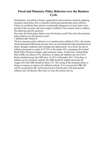 Fiscal and Monetary Policy Behavior over the Business
Cycle
Introduction: According to Kenya s geopolitical and economics situation, applying
monetary fiscal policy mix is mutually reinforcing and therefore more effective.
Failure to coordinate these policies is potentially dangerous as it may lead to slow
growth of the economy and cause surges in inflation. Our research seeks to address
the following specific questions:
How does the fiscal policy behave over the business cycle? How does the monetary
policy behave over the business cycle?
1 MONETARY POLICY:
The key monetary policy objective is to maintain price stability In 2011, the country
faced substantial inflationary pressure that was exacerbated by high international oil
prices, drought conditions and exchange rate depreciation. As a result, the rate of
inflation increased to a peak of 19.72% in November 2011, prompting the Central
Bank (CB) of Kenya to adopt a tight monetary stance. At that time, Central Bank
Rate (CBR) was about 6.25%, therefore, to reduce the inflation rate, the CB of
Kenya should increase the CBR up to 16 18% in December 2011. From then, to
balance out the economic outlook, the CBR should be slightly decreased till
August 2012 the CBR should be about 13%. The easing of the monetary policy is
being in response to improve the inflation outlook. If we increase the CBR, M2
will be increased but M1 will be decreased so that the price will drop and the
inflation rate will decline. But when we raise the interest rate too
 