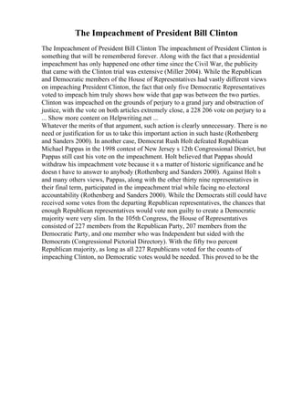 The Impeachment of President Bill Clinton
The Impeachment of President Bill Clinton The impeachment of President Clinton is
something that will be remembered forever. Along with the fact that a presidential
impeachment has only happened one other time since the Civil War, the publicity
that came with the Clinton trial was extensive (Miller 2004). While the Republican
and Democratic members of the House of Representatives had vastly different views
on impeaching President Clinton, the fact that only five Democratic Representatives
voted to impeach him truly shows how wide that gap was between the two parties.
Clinton was impeached on the grounds of perjury to a grand jury and obstruction of
justice, with the vote on both articles extremely close, a 228 206 vote on perjury to a
... Show more content on Helpwriting.net ...
Whatever the merits of that argument, such action is clearly unnecessary. There is no
need or justification for us to take this important action in such haste (Rothenberg
and Sanders 2000). In another case, Democrat Rush Holt defeated Republican
Michael Pappas in the 1998 contest of New Jersey s 12th Congressional District, but
Pappas still cast his vote on the impeachment. Holt believed that Pappas should
withdraw his impeachment vote because it s a matter of historic significance and he
doesn t have to answer to anybody (Rothenberg and Sanders 2000). Against Holt s
and many others views, Pappas, along with the other thirty nine representatives in
their final term, participated in the impeachment trial while facing no electoral
accountability (Rothenberg and Sanders 2000). While the Democrats still could have
received some votes from the departing Republican representatives, the chances that
enough Republican representatives would vote non guilty to create a Democratic
majority were very slim. In the 105th Congress, the House of Representatives
consisted of 227 members from the Republican Party, 207 members from the
Democratic Party, and one member who was Independent but sided with the
Democrats (Congressional Pictorial Directory). With the fifty two percent
Republican majority, as long as all 227 Republicans voted for the counts of
impeaching Clinton, no Democratic votes would be needed. This proved to be the
 