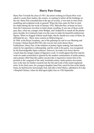Harry Parr Essay
Harry Parr Towards the close of 1951, the artists working in Cheyne Row were
asked to vacate their studios, the owners, in wanting to utilise all the buildings on
the site. Harry Parr conceded that at the age of seventy, it was time to retire from
modelling and sculptural work in general. When the time came for Parr to clear
his studio during the last week of January 1952, Malcolm Parr, at home on leave
from the Cameroons was there to lend a hand, recalling, It was one of those awful
grey days, when my younger sister Bridget, and I helped Pa to smash all the plaster
piece moulds, he d zealously kept over the years to make his beautiful earthenware
figures. When we begged without much hope, that he should save some of them, he
defended his act... Show more content on Helpwriting.net ...
In 1964, at the Royal Academy, one of the paintings he sent in was Morning and
Evening: Chelsea Reach (RA726), this was his last work shown there.
Furthermore, Harry Parr, in the tradition of pottery figure making, had staked his
claim by his superlative craftsmanship, and his work in the genre, was recognized
by the knowledgeable figure collector. However, he made even fewer thrown
vessels than his meagre output of figurative work. It would appear that Parr and his
work are under researched or ignored by the modern commentator of studio pottery,
and a greater effort than this author can provide is required to restore him to his
position in the vanguard of the early twentieth century studio pottery movement,
now is the time for further research into the life and work of this much neglected
artist. In his final years, his youngest daughter Janet Parr cared for him at the family
home, he had become increasingly frail, and after a brief illness, admitted to St Luke
s Hospital Chelsea, where he died aged eighty four on 12th September
 