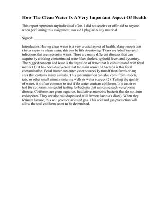 How The Clean Water Is A Very Important Aspect Of Health
This report represents my individual effort. I did not receive or offer aid to anyone
when performing this assignment, nor did I plagiarize any material.
Signed: __________________________________________________________
Introduction Having clean water is a very crucial aspect of health. Many people don
t have access to clean water, this can be life threatening. There are lethal bacterial
infections that are present in water. There are many different diseases that can
acquire by drinking contaminated water like: cholera, typhoid fever, and dysentery.
The biggest concern and issue is the ingestion of water that is contaminated with fecal
matter (1). It has been discovered that the main source of bacteria is this fecal
contamination. Fecal matter can enter water sources by runoff from farms or any
area that contains many animals. This contamination can also come from insects,
rats, or other small animals entering wells or water sources (2). Testing the quality
of water, it is often common to test if the water contains coliforms. It is easier to
test for coliforms, instead of testing for bacteria that can cause each waterborne
disease. Coliforms are gram negative, facultative anaerobic bacteria that do not form
endospores. They are also rod shaped and will ferment lactose (slides). When they
ferment lactose, this will produce acid and gas. This acid and gas production will
allow the total coliform count to be determined.
 