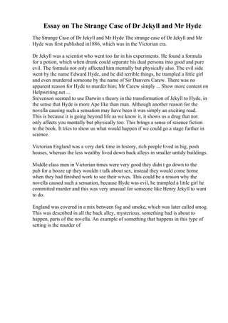 Essay on The Strange Case of Dr Jekyll and Mr Hyde
The Strange Case of Dr Jekyll and Mr Hyde The strange case of Dr Jekyll and Mr
Hyde was first published in1886, which was in the Victorian era.
Dr Jekyll was a scientist who went too far in his experiments. He found a formula
for a potion, which when drunk could separate his dual persona into good and pure
evil. The formula not only affected him mentally but physically also. The evil side
went by the name Edward Hyde, and he did terrible things, he trampled a little girl
and even murdered someone by the name of Sir Danvers Carew. There was no
apparent reason for Hyde to murder him; Mr Carew simply ... Show more content on
Helpwriting.net ...
Stevenson seemed to use Darwin s theory in the transformation of Jekyll to Hyde, in
the sense that Hyde is more Ape like than man. Although another reason for the
novella causing such a sensation may have been it was simply an exciting read.
This is because it is going beyond life as we know it, it shows us a drug that not
only affects you mentally but physically too. This brings a sense of science fiction
to the book. It tries to show us what would happen if we could go a stage further in
science.
Victorian England was a very dark time in history, rich people lived in big, posh
houses, whereas the less wealthy lived down back alleys in smaller untidy buildings.
Middle class men in Victorian times were very good they didn t go down to the
pub for a booze up they wouldn t talk about sex, instead they would come home
when they had finished work to see their wives. This could be a reason why the
novella caused such a sensation, because Hyde was evil, he trampled a little girl he
committed murder and this was very unusual for someone like Henry Jekyll to want
to do.
England was covered in a mix between fog and smoke, which was later called smog.
This was described in all the back alley, mysterious, something bad is about to
happen, parts of the novella. An example of something that happens in this type of
setting is the murder of
 