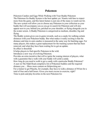 Pokemon
Pokemon Candies and Eggs While Walking with Your Buddy Pokemon
The Pokemon Go Buddy System is the best update yet. Niantic told fans to expect
more from the game, and this latest feature is just one of the many to watch out for.
The new system will allow you to choose any Pokemon in your collection as your
buddy that will accompany you as you go in search for Pokemon and will also
appear next to you, behind you, perched on your shoulder, or flying alongside you in
the avatar screen. A Buddy Pokemon is categorized as medium, shoulder, big and
flying.
The Buddy system gives you in game rewards, such as a candy for walking certain
distances with your Pokemon buddy. But what makes it really exciting is that the
distance and time to earn candies is measured in the same way for hatching eggs. For
many players, this makes a great replacement for the tracking system that has been
removed, and what they have been waiting for to get an update.
Its effect is threefold:
It helps players to find specific Pokemon in the wild.
Introduces a new way of evolving Pokemon.
Provides an extra incentive that will re ignite the waning interest of players, what
with a guarantee that a walk with your buddy will yield a candy.
How long do you need to walk to get a candy with a particular Buddy Pokemon?
A user on The Silph Road compiled a list of Pokemon buddies and the required
distance you ... Show more content on Helpwriting.net ...
For a trainer to get Pikachu, for example, they have to walk a distance of 50 km for a
total of four and a half hours. Gives you more excuse to exercise, right?
Time to pick and play favorites in the next Pokemon Go
 