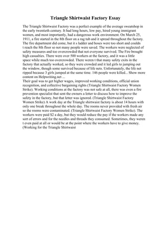 Triangle Shirtwaist Factory Essay
The Triangle Shirtwaist Factory was a perfect example of the average sweatshop in
the early twentieth century. It had long hours, low pay, hired young immigrant
women, and most importantly, had a dangerous work environment. On March 25,
1911, a fire started in the 8th floor on a rag tub and it spread throughout the factory.
The fire department did come, but it s ladder and hoses were too short and couldn
t reach the 8th floor so not many people were saved. The workers were neglected of
safety measures and too overcrowded that not everyone survived. The Fire brought
high casualties. There were over 500 workers at the factory, and it was a little
space while much too overcrowded. There weren t that many safety exits in the
factory that actually worked, so they were crowded and it led girls to jumping out
the window, though some survived because of life nets. Unfortunately, the life net
ripped because 3 girls jumped at the same time. 146 people were killed... Show more
content on Helpwriting.net ...
Their goal was to get higher wages, improved working conditions, official union
recognition, and collective bargaining rights (Triangle Shirtwaist Factory Women
Strike). Working conditions at the factory was not safe at all, there was even a fire
prevention specialist that sent the owners a letter to discuss how to improve the
safety in the factory, but that letter was ignored. (Triangle Shirtwaist Factory
Women Strike) A work day at the Triangle shirtwaist factory is about 14 hours with
only one break throughout the whole day. The rooms never provided with fresh air
so the rooms were contaminated. (Triangle Shirtwaist Factory Women Strike). The
workers were paid $2 a day, but they would reduce the pay if the workers made any
sort of errors and for the needles and threads they consumed. Sometimes, they weren
t even paid at all or would be at the point where the workers have to give money.
(Working for the Triangle Shirtwaist
 