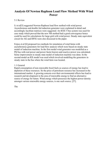 Analysis Of Newton Raphson Load Flow Method With Wind
Power
5.1 Review
Li et.al[5] suggested Newton Raphson load flow method with wind power.
Asynchronous and double fed induction generator were explained in detail and
accordingly Jacobian matrices were suggested. An IEEE 5 bus system was used for
case study which proved that the new NR method had a good convergence hence
could be used for calculations for large grid with wind power. Steady state equivalent
circuit for AG and DFIG were also discussed in the paper.
Feijoo et.al [6] proposed two methods for simulation of wind farms with
asynchronous generators for load flow analysis which were based on steady state
model of induction machine. In the first model wind generator was modelled as a
PQ bus with real power and power factor known and reactive power was calculated.
Some improvement in steady state model of induction machine was done. In the
second model an RX model was used which involved modelling the generators in
steady state in the bus where the wind farm was located.
1.1 General
Rapid consumption of non renewable fossil fuels as sources of energy has lead to
depletion of these resources. So the price of petroleum resource has increased in the
international market. A growing concern over their environmental effects has lead to
research and development in the area of renewable energy to find an alternative
source of energy for future. Wind energy which possesses the highest power density
amongst various renewable energy sources, is one such source. [27].
The
 