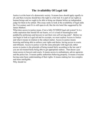 The Availability Of Legal Aid
Justice is at the heart of a democratic society. It means laws should apply equally to
all, and that everyone should have the right to a fair trial. It is part of our rights as
human beings and we ought to be able to bring our dispute before an independent
judge for them to be settled. This essay seeks to look at the availability of legal aidin
the 21st century and if it is still open to all, like the ritz hotel like suggested by Sir
James Mathew.
What does access to justice mean, if not a fully FUNDED legal aid system? Is it a
noble aspiration that should lift our hearts, or is it a load of meaningless tosh
peddled by politicians and lawyers to suit their own self serving ends? . Before we
can begin to look at Legal aid and its excerpts, we must explore Access to Justice
and what it means in relation to the subject matter. Access to justice means
knowing and being able to enforce your rights and duties, having access to courts
and tribunals. Access to justice is not the same principle with legal aid, rather
access to justice is the principle of being treated fairly according to the law and if
you are not treated fairly being able to get appropriate redress . That doesn t just
mean access to lawyers and courts. It means access to ombudsmen, advice agencies
and the police law. It means public authorities behaving properly. It means everyone
having some basic understanding of their rights. It means making law less complex
and more intelligible .
Why should we
 