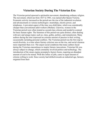 Victorian Society During The Victorian Era
The Victorian period spawned a spiritualist movement, abandoning ordinary religion.
The movement, which ran from 1837 to 1901, was named after Queen Victoria.
Economic activity increased as the period saw the rise of the industrial revolution
and advancements in various technologies: steamships, electric power, and
telephones. A prevalent aspect of the time was child labor, which was considerably
cheaper than conventional adult workers (Mullan). Likewise, women in the
Victorian period were often treated as second class citizens and needed to contend
for basic human rights. The literature of this period was quite distinct, often dealing
with new and unique topics such as: class, gothic, politics, and romanticism. Many
authors during the time expressed an extreme amount of passion in their writing,
occasionally including personal conflicts. The Victorian period was the first step to
social diversity, in a time where literary criticism was on the rise, and social classwas
more important than ever. The unjust social conditions that many authors faced
during the Victorian eracontinues to inspire literary innovations. Victorian life was
always subject to change, which constantly involved politics and technology. The
introduction of the steam engine prompted a factory boom, requiring an abundant
amount of coal to be mined. With this influx of jobs, came in equal amount of
citizens willing to work. Since society had shifted towards an industrial age, farmers
migrated from their
 