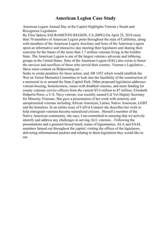 American Legion Case Study
American Legion Annual Day at the Capitol Highlights Veteran s Needs and
Recognizes Legislators
By Elise Spleiss SACRAMENTO REGION, CA (MPG) On April 25, 2018 more
than 70 members of American Legion posts throughout the state of California, along
with members of the American Legion Auxiliary and Sons of the American Legion
spent an informative and interactive day meeting their legislators and sharing their
concerns for the future of the more than 1.7 million veterans living in the Golden
State. The American Legion is one of the largest veterans advocate and lobbying
groups in the United States. Sons of the American Legion (SAL) also exists to honor
the services and sacrifices of those who served their country. Veteran s Legislative...
Show more content on Helpwriting.net ...
Seeks to create penalties for these action, and; SB 1452 which would establish the
War on Terror Memorial Committee to look into the feasibility of the construction of
a memorial in or around the State Capitol Park. Other proposed legislation addresses
veteran housing, homelessness, issues with disabled veterans, and more funding for
county veterans service officers from the current $5.6 million to $7 million. Elizabeth
Halperin Perez, a U.S. Navy veteran, was recently named Cal Vet Deputy Secretary
for Minority Veterans. She gave a presentation of her work with minority and
unrepresented veterans including African American, Latino, Native American, LGBT
and the homeless. In an online issue of CalVet Connect she describes her work to
help immigrant veterans become naturalized citizens . Herself a member of the
Native American community, she says, I am committed to ensuring that we actively
identify and address any challenges in serving ALL veterans... Following the
presentations and a gourmet boxed lunch, teams of legionnaires, ALA and SAAL
members fanned out throughout the capitol, visiting the offices of the legislators,
delivering informational packets and relating to them legislation they would like to
see
 