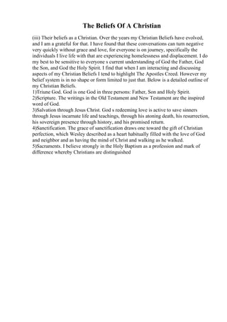 The Beliefs Of A Christian
(iii) Their beliefs as a Christian. Over the years my Christian Beliefs have evolved,
and I am a grateful for that. I have found that these conversations can turn negative
very quickly without grace and love, for everyone is on journey, specifically the
individuals I live life with that are experiencing homelessness and displacement. I do
my best to be sensitive to everyone s current understanding of God the Father, God
the Son, and God the Holy Spirit. I find that when I am interacting and discussing
aspects of my Christian Beliefs I tend to highlight The Apostles Creed. However my
belief system is in no shape or form limited to just that. Below is a detailed outline of
my Christian Beliefs.
1)Triune God. God is one God in three persons: Father, Son and Holy Spirit.
2)Scripture. The writings in the Old Testament and New Testament are the inspired
word of God.
3)Salvation through Jesus Christ. God s redeeming love is active to save sinners
through Jesus incarnate life and teachings, through his atoning death, his resurrection,
his sovereign presence through history, and his promised return.
4)Sanctification. The grace of sanctification draws one toward the gift of Christian
perfection, which Wesley described as a heart habitually filled with the love of God
and neighbor and as having the mind of Christ and walking as he walked.
5)Sacraments. I believe strongly in the Holy Baptism as a profession and mark of
difference whereby Christians are distinguished
 