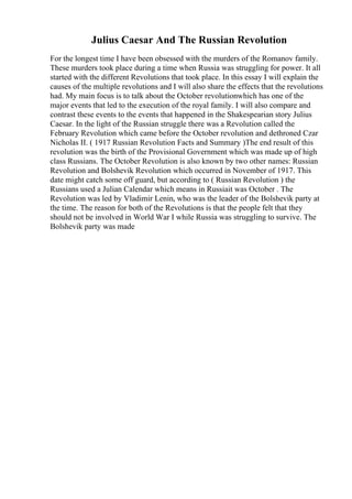 Julius Caesar And The Russian Revolution
For the longest time I have been obsessed with the murders of the Romanov family.
These murders took place during a time when Russia was struggling for power. It all
started with the different Revolutions that took place. In this essay I will explain the
causes of the multiple revolutions and I will also share the effects that the revolutions
had. My main focus is to talk about the October revolutionwhich has one of the
major events that led to the execution of the royal family. I will also compare and
contrast these events to the events that happened in the Shakespearian story Julius
Caesar. In the light of the Russian struggle there was a Revolution called the
February Revolution which came before the October revolution and dethroned Czar
Nicholas II. ( 1917 Russian Revolution Facts and Summary )The end result of this
revolution was the birth of the Provisional Government which was made up of high
class Russians. The October Revolution is also known by two other names: Russian
Revolution and Bolshevik Revolution which occurred in November of 1917. This
date might catch some off guard, but according to ( Russian Revolution ) the
Russians used a Julian Calendar which means in Russiait was October . The
Revolution was led by Vladimir Lenin, who was the leader of the Bolshevik party at
the time. The reason for both of the Revolutions is that the people felt that they
should not be involved in World War I while Russia was struggling to survive. The
Bolshevik party was made
 