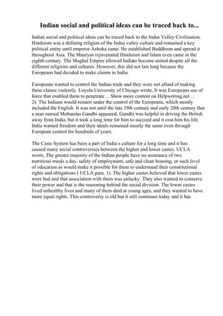 Indian social and political ideas can be traced back to...
Indian social and political ideas can be traced back to the Indus Valley Civilization.
Hinduism was a defining religion of the Indus valley culture and remained a key
political entity until emperor Ashoka came. He established Buddhism and spread it
throughout Asia. The Mauryas rejuvenated Hinduism and Islam even came in the
eighth century. The Mughal Empire allowed Indiato become united despite all the
different religions and cultures. However, this did not last long because the
Europeans had decided to make claims in India.
Europeans wanted to control the Indian trade and they were not afraid of making
these claims violently. Loyola University of Chicago wrote, It was Europeans use of
force that enabled them to penetrate ... Show more content on Helpwriting.net ...
2). The Indians would remain under the control of the Europeans, which mostly
included the English. It was not until the late 19th century and early 20th century that
a man named Mohandas Gandhi appeared. Gandhi was helpful in driving the British
away from India, but it took a long time for him to succeed and it cost him his life.
India wanted freedom and their ideals remained mostly the same even through
European control for hundreds of years.
The Caste System has been a part of India s culture for a long time and it has
caused many social controversies between the higher and lower castes. UCLA
wrote, The greater majority of the Indian people have no assurance of two
nutritious meals a day, safety of employment, safe and clean housing, or such level
of education as would make it possible for them to understand their constitutional
rights and obligations ( UCLA para. 1). The higher castes believed that lower castes
were bad and that association with them was unlucky. They also wanted to conserve
their power and that is the reasoning behind the social division. The lower castes
lived unhealthy lives and many of them died at young ages, and they wanted to have
more equal rights. This controversy is old but it still continues today and it has
 