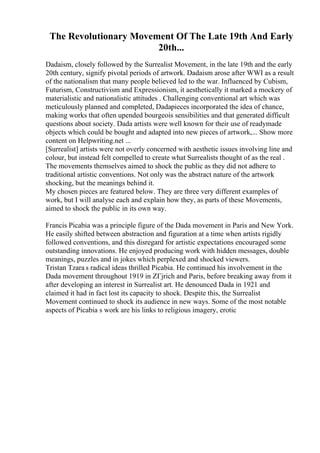 The Revolutionary Movement Of The Late 19th And Early
20th...
Dadaism, closely followed by the Surrealist Movement, in the late 19th and the early
20th century, signify pivotal periods of artwork. Dadaism arose after WWI as a result
of the nationalism that many people believed led to the war. Influenced by Cubism,
Futurism, Constructivism and Expressionism, it aesthetically it marked a mockery of
materialistic and nationalistic attitudes . Challenging conventional art which was
meticulously planned and completed, Dadapieces incorporated the idea of chance,
making works that often upended bourgeois sensibilities and that generated difficult
questions about society. Dada artists were well known for their use of readymade
objects which could be bought and adapted into new pieces of artwork,... Show more
content on Helpwriting.net ...
[Surrealist] artists were not overly concerned with aesthetic issues involving line and
colour, but instead felt compelled to create what Surrealists thought of as the real .
The movements themselves aimed to shock the public as they did not adhere to
traditional artistic conventions. Not only was the abstract nature of the artwork
shocking, but the meanings behind it.
My chosen pieces are featured below. They are three very different examples of
work, but I will analyse each and explain how they, as parts of these Movements,
aimed to shock the public in its own way.
Francis Picabia was a principle figure of the Dada movement in Paris and New York.
He easily shifted between abstraction and figuration at a time when artists rigidly
followed conventions, and this disregard for artistic expectations encouraged some
outstanding innovations. He enjoyed producing work with hidden messages, double
meanings, puzzles and in jokes which perplexed and shocked viewers.
Tristan Tzara s radical ideas thrilled Picabia. He continued his involvement in the
Dada movement throughout 1919 in ZГјrich and Paris, before breaking away from it
after developing an interest in Surrealist art. He denounced Dada in 1921 and
claimed it had in fact lost its capacity to shock. Despite this, the Surrealist
Movement continued to shock its audience in new ways. Some of the most notable
aspects of Picabia s work are his links to religious imagery, erotic
 