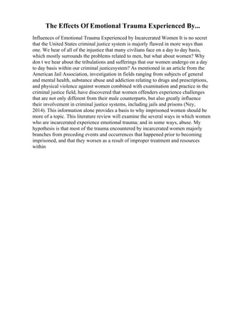 The Effects Of Emotional Trauma Experienced By...
Influences of Emotional Trauma Experienced by Incarcerated Women It is no secret
that the United States criminal justice system is majorly flawed in more ways than
one. We hear of all of the injustice that many civilians face on a day to day basis,
which mostly surrounds the problems related to men, but what about women? Why
don t we hear about the tribulations and sufferings that our women undergo on a day
to day basis within our criminal justicesystem? As mentioned in an article from the
American Jail Association, investigation in fields ranging from subjects of general
and mental health, substance abuse and addiction relating to drugs and prescriptions,
and physical violence against women combined with examination and practice in the
criminal justice field, have discovered that women offenders experience challenges
that are not only different from their male counterparts, but also greatly influence
their involvement in criminal justice systems, including jails and prisons (Ney,
2014). This information alone provides a basis to why imprisoned women should be
more of a topic. This literature review will examine the several ways in which women
who are incarcerated experience emotional trauma; and in some ways, abuse. My
hypothesis is that most of the trauma encountered by incarcerated women majorly
branches from preceding events and occurrences that happened prior to becoming
imprisoned, and that they worsen as a result of improper treatment and resources
within
 