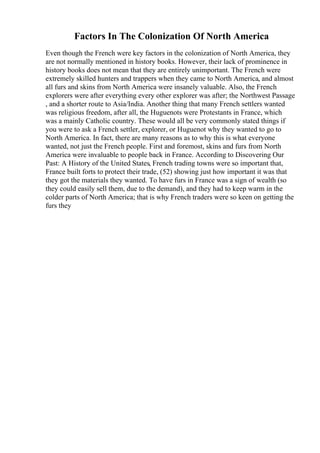 Factors In The Colonization Of North America
Even though the French were key factors in the colonization of North America, they
are not normally mentioned in history books. However, their lack of prominence in
history books does not mean that they are entirely unimportant. The French were
extremely skilled hunters and trappers when they came to North America, and almost
all furs and skins from North America were insanely valuable. Also, the French
explorers were after everything every other explorer was after; the Northwest Passage
, and a shorter route to Asia/India. Another thing that many French settlers wanted
was religious freedom, after all, the Huguenots were Protestants in France, which
was a mainly Catholic country. These would all be very commonly stated things if
you were to ask a French settler, explorer, or Huguenot why they wanted to go to
North America. In fact, there are many reasons as to why this is what everyone
wanted, not just the French people. First and foremost, skins and furs from North
America were invaluable to people back in France. According to Discovering Our
Past: A History of the United States, French trading towns were so important that,
France built forts to protect their trade, (52) showing just how important it was that
they got the materials they wanted. To have furs in France was a sign of wealth (so
they could easily sell them, due to the demand), and they had to keep warm in the
colder parts of North America; that is why French traders were so keen on getting the
furs they
 