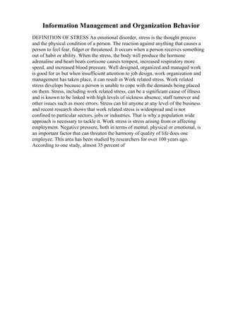 Information Management and Organization Behavior
DEFINITION OF STRESS An emotional disorder, stress is the thought process
and the physical condition of a person. The reaction against anything that causes a
person to feel fear, fidget or threatened. It occurs when a person receives something
out of habit or ability. When the stress, the body will produce the hormone
adrenaline and heart beats cortisone causes tempest, increased respiratory more
speed, and increased blood pressure. Well designed, organized and managed work
is good for us but when insufficient attention to job design, work organization and
management has taken place, it can result in Work related stress. Work related
stress develops because a person is unable to cope with the demands being placed
on them. Stress, including work related stress, can be a significant cause of illness
and is known to be linked with high levels of sickness absence, staff turnover and
other issues such as more errors. Stress can hit anyone at any level of the business
and recent research shows that work related stress is widespread and is not
confined to particular sectors, jobs or industries. That is why a population wide
approach is necessary to tackle it. Work stress is stress arising from or affecting
employment. Negative pressure, both in terms of mental, physical or emotional, is
an important factor that can threaten the harmony of quality of life does one
employee. This area has been studied by researchers for over 100 years ago.
According to one study, almost 35 percent of
 