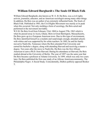 William Edward Burghardt s The Souls Of Black Folk
William Edward Burghardt, also known as W. E. B. Du Bois, was a civil rights
activist, journalist, educator, and an American sociologist among many other things.
In addition, Du Bois was an author of an extremely influential book, The Souls of
Black Folk. Published in 1903, the Civil Rights Movement was merely at its peak
when this occurred. Not only molding a form of sociology, Du Bois acted and
performed in the movement inevitably.
W.E.B. Du Bois lived from February 23rd, 1868 to August 27th, 1963 which is
when he passed away in Accra, Ghana. Born in Great Barrington, Massachusetts,
Du Bois grew up in a European American town. Due to this type of environment,
Du Bois identified himself as a mulatto and surprisingly enough, attended schools
with whites and was supported by his white teachers. In 1885, he and his family
moved to Nashville, Tennessee where Du Bois attended Fisk University and
earned his bachelor s degree, along with attending Harvard and receiving a master s
degree. Ten years after the move to Nashville, Du Bois was the first African
American to earn a Ph.D. from Harvard. During his attendance at Harvard, Du Bois
studied abroad at the University of Berlin. The year of 1897 was the same year that
Du Bois became a professor at Atlanta University. In 1899, which was only two years
later, Du Bois published the first case study of an African Americancommunity, The
Philadelphia Negro: A Social Study. Coincidentally, DuBois publicly opposed Booker
T.
 