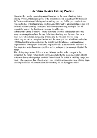 Literature Review Editing Process
Literature Review In examining recent literature on the topic of editing in the
writing process, three areas appear to be of some concern in dealing with this issue:
1) The true definition of editing and the editing process, 2) The perceived role and
responsibilities of the teacher and students, and 3) Effective editingstrategies that will
increase student learning. In order to truly implement editing strategies that will
impact the learner, the first two areas must be addressed.
In the review of the literature, I found that many students and teachers alike had
some misconceptions about the true definition of editing and the roles that each
must play. Often times, the editing process and the revision process were
mistakenly mixed, or thought to be one and the same process. Marchisan and Alber
(2001) define the revision stage as the time to look for changes in concepts and
improvements to the paper in order to help achieve its purpose for the audience. In
this stage, the writer becomes a problem solver to improve the concept (idea) of the
paper.
The editing stage is on a different scale. It is not used to make changes in the
concept of the paper, rather it is to improve and clarify the meaning. Enders (2001)
states that in the editing stage, students should check for errors in spelling, usage, and
clarity of expression. Too often teachers mix both the revision stage and editing stage,
creating confusion with the students in what they are really suppose to do
 