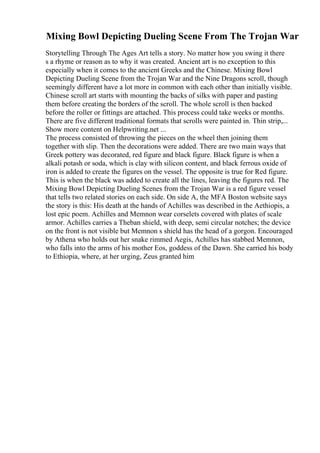 Mixing Bowl Depicting Dueling Scene From The Trojan War
Storytelling Through The Ages Art tells a story. No matter how you swing it there
s a rhyme or reason as to why it was created. Ancient art is no exception to this
especially when it comes to the ancient Greeks and the Chinese. Mixing Bowl
Depicting Dueling Scene from the Trojan War and the Nine Dragons scroll, though
seemingly different have a lot more in common with each other than initially visible.
Chinese scroll art starts with mounting the backs of silks with paper and pasting
them before creating the borders of the scroll. The whole scroll is then backed
before the roller or fittings are attached. This process could take weeks or months.
There are five different traditional formats that scrolls were painted in. Thin strip,...
Show more content on Helpwriting.net ...
The process consisted of throwing the pieces on the wheel then joining them
together with slip. Then the decorations were added. There are two main ways that
Greek pottery was decorated, red figure and black figure. Black figure is when a
alkali potash or soda, which is clay with silicon content, and black ferrous oxide of
iron is added to create the figures on the vessel. The opposite is true for Red figure.
This is when the black was added to create all the lines, leaving the figures red. The
Mixing Bowl Depicting Dueling Scenes from the Trojan War is a red figure vessel
that tells two related stories on each side. On side A, the MFA Boston website says
the story is this: His death at the hands of Achilles was described in the Aethiopis, a
lost epic poem. Achilles and Memnon wear corselets covered with plates of scale
armor. Achilles carries a Theban shield, with deep, semi circular notches; the device
on the front is not visible but Memnon s shield has the head of a gorgon. Encouraged
by Athena who holds out her snake rimmed Aegis, Achilles has stabbed Memnon,
who falls into the arms of his mother Eos, goddess of the Dawn. She carried his body
to Ethiopia, where, at her urging, Zeus granted him
 